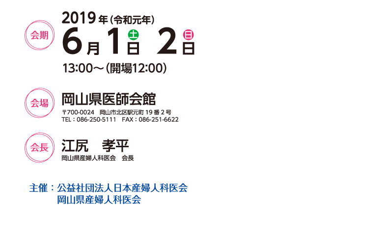 会期　2019年6月1日（土）・2日（日）
13:00～（開場12:00）

会場　岡山県医師会館
〒700-0024　岡山市北区駅元町19番2号
TEL：086-250-5111　FAX：086-251-6622

会長　江尻　孝平（岡山県産婦人科医会　会長）

主催：公益社団法人日本産婦人科医会
　　　岡山県産婦人科医会