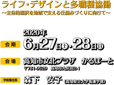 ライフ・デザインと多職種協働 ～主体的選択を地域で支える仕組みづくりに向けて～ 会期：2020年6月27日（土）・28日（日） 会場：高知市文化プラザ　かるぽーと 学術集会会長：森下　安子（高知県立大学看護学部）